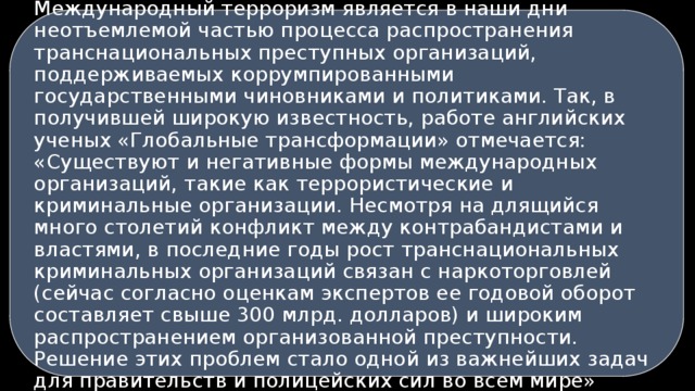 Международный терроризм является в наши дни неотъемлемой частью процесса распространения транснациональных преступных организаций, поддерживаемых коррумпированными государственными чиновниками и политиками. Так, в получившей широкую известность, работе английских ученых «Глобальные трансформации» отмечается: «Существуют и негативные формы международных организаций, такие как террористические и криминальные организации. Несмотря на длящийся много столетий конфликт между контрабандистами и властями, в последние годы рост транснациональных криминальных организаций связан с наркоторговлей (сейчас согласно оценкам экспертов ее годовой оборот составляет свыше 300 млрд. долларов) и широким распространением организованной преступности. Решение этих проблем стало одной из важнейших задач для правительств и полицейских сил во всем мире» 