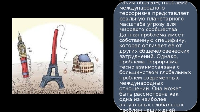 Таким образом, проблема международного терроризма представляет реальную планетарного масштаба угрозу для мирового сообщества. Данная проблема имеет собственную специфику, которая отличает ее от других общечеловеческих затруднений. Однако, проблема терроризма тесно взаимосвязана с большинством глобальных проблем современных международных отношений. Она может быть рассмотрена как одна из наиболее актуальных глобальных проблем наших дней. 