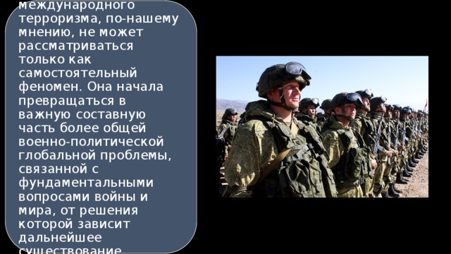 В данных условиях глобальная проблема международного терроризма, по-нашему мнению, не может рассматриваться только как самостоятельный феномен. Она начала превращаться в важную составную часть более общей военно-политической глобальной проблемы, связанной с фундаментальными вопросами войны и мира, от решения которой зависит дальнейшее существование человеческой цивилизации. 15 