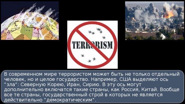 В современном мире террористом может быть не только отдельный человек, но и целое государство. Например, США выделяют ось “зла”: Северную Корею, Иран, Сирию. В эту ось могут дополнительно включатся такие страны, как Россия, Китай. Вообще все те страны, государственный строй в которых не является действительно “демократическим”. 