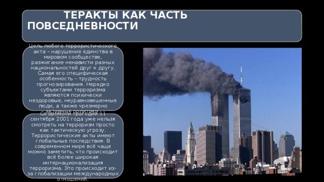   ТЕРАКТЫ КАК ЧАСТЬ ПОВСЕДНЕВНОСТИ   Цель любого террористического акта – нарушение единства в мировом сообществе, разжигание ненависти разных национальностей друг к другу. Самая его специфическая особенность – трудность прогнозирования. Нередко субъектами терроризма являются психически нездоровые, неуравновешенные люди, а также чрезмерно активные политики. Со времени трагедии 11 сентября 2001 года уже нельзя смотреть на терроризм просто как тактическую угрозу. Террористические акты имеют глобальные последствия. В современном мире всё чаще можно заметить, что происходит всё более широкая интернационализация терроризма. Это происходит из-за глобализации международных отношений. 