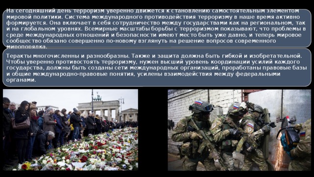 На сегодняшний день терроризм уверенно движется к становлению самостоятельным элементом мировой политики. Система международного противодействия терроризму в наше время активно формируется. Она включает в себя сотрудничество между государствами как на региональном, так и на глобальном уровнях. Всемирные масштабы борьбы с терроризмом показывают, что проблемы в среде международных отношений и безопасности имеют место быть уже давно, и теперь мировое сообщество обязано совершенно по-новому взглянуть на решение вопросов современного миропорядка. Теракты многочисленны и разнообразны. Также и защита должна быть гибкой и изобретательной. Чтобы уверенно противостоять терроризму, нужен высший уровень координации усилий каждого государства, должны быть созданы сети международных организаций, проработаны правовые базы и общие международно-правовые понятия, усилены взаимодействия между федеральными органами. 