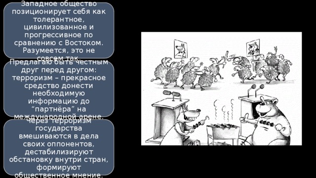 Западное общество позиционирует себя как толерантное, цивилизованное и прогрессивное по сравнению с Востоком. Разумеется, это не совсем так. Предлагаю быть честным друг перед другом: терроризм – прекрасное средство донести необходимую информацию до “партнёра” на международной арене. Через терроризм государства вмешиваются в дела своих оппонентов, дестабилизируют обстановку внутри стран, формируют общественное мнение. 