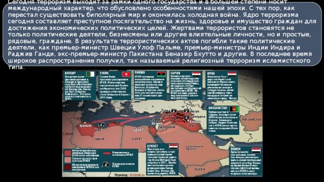 Сегодня терроризм выходит за рамки одного государства и в большей степени носит международный характер, что обусловлено особенностями нашей эпохи. С тех пор, как перестал существовать биполярный мир и окончилась холодная война. Ядро терроризма сегодня составляет преступное посягательство на жизнь, здоровье и имущество граждан для достижения экономических политических целей. Жертвами террористов становятся не только политические деятели, бизнесмены или другие влиятельные личности, но и простые, рядовые, граждане. В результате террористических актов погибли такие политические деятели, как премьер-министр Швеции Улоф Пальме, премьер-министры Индии Индира и Раджив Ганди, экс-премьер-министр Пакистана Беназир Бхутто и другие. В последнее время широкое распространение получил, так называемый религиозный терроризм исламистского типа. 