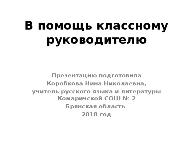 В помощь классному руководителю Презентацию подготовила  Коробкова Нина Николаевна, учитель русского языка и литературы Комаричской СОШ № 2 Брянская область 2018 год 