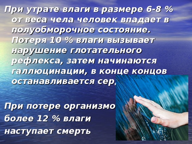 При утрате влаги в размере 6-8 % от веса чела человек впадает в полуобморочное состояние. Потеря 10 % влаги вызывает нарушение глотательного рефлекса, затем начинаются галлюцинации, в конце концов останавливается сердце.  При потере организмом более 12 % влаги наступает смерть 