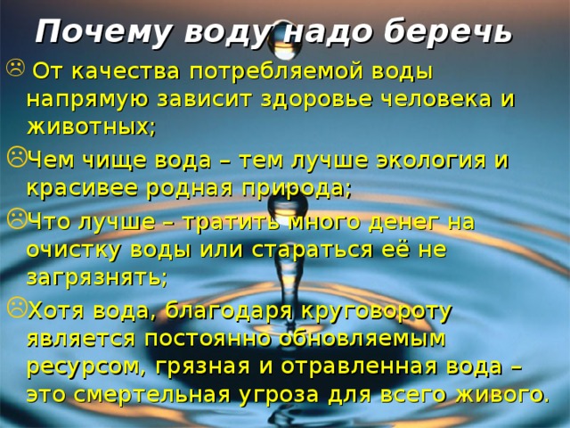 Почему воду надо беречь  От качества потребляемой воды напрямую зависит здоровье человека и животных; Чем чище вода – тем лучше экология и красивее родная природа; Что лучше – тратить много денег на очистку воды или стараться её не загрязнять; Хотя вода, благодаря круговороту является постоянно обновляемым ресурсом, грязная и отравленная вода – это смертельная угроза для всего живого.  