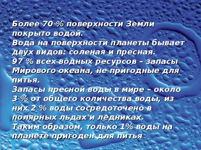  Более 70 % поверхности Земли покрыто водой.  Вода на поверхности планеты бывает двух видов: соленая и пресная.  97 % всех водных ресурсов – запасы Мирового океана, не пригодные для питья.  Запасы пресной воды в мире – около 3 % от общего количества воды, из них 2 % воды сосредоточено в полярных льдах и ледниках.  Таким образом, только 1% воды на планете пригоден для питья 