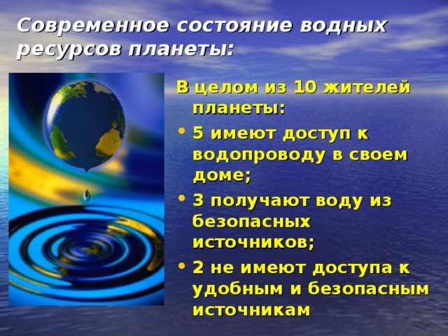 Современное состояние водных ресурсов планеты: В целом из 10 жителей планеты: 5 имеют доступ к водопроводу в своем доме; 3 получают воду из безопасных источников; 2 не имеют доступа к удобным и безопасным источникам  