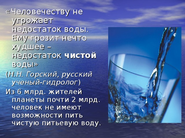 «Человечеству не угрожает недостаток воды. Ему грозит нечто худшее – недостаток чистой воды»  ( Н.Н. Горский, русский ученый-гидролог ) Из 6 млрд. жителей планеты почти 2 млрд. человек не имеют возможности пить чистую питьевую воду. 