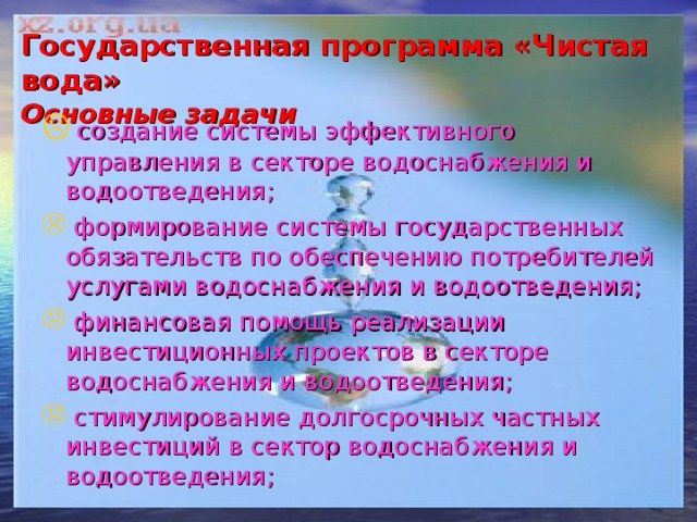 Государственная программа «Чистая вода»  Основные задачи  создание системы эффективного управления в секторе водоснабжения и водоотведения;  формирование системы государственных обязательств по обеспечению потребителей услугами водоснабжения и водоотведения;  финансовая помощь реализации инвестиционных проектов в секторе водоснабжения и водоотведения;  стимулирование долгосрочных частных инвестиций в сектор водоснабжения и водоотведения; 
