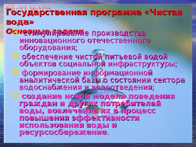 Государственная программа «Чистая вода»  Основные задачи  стимулирование производства инновационного отечественного оборудования;  обеспечение чистой питьевой водой объектов социальной инфраструктуры;  формирование информационной аналитической базы о состоянии сектора водоснабжения и водоотведения;  создание новой модели поведения граждан и других потребителей воды, вовлечение их в процесс повышения эффективности использования воды и ресурсосбережение . 