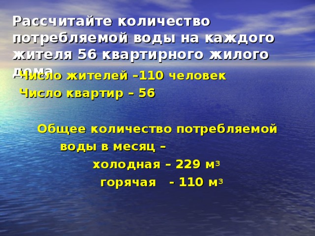 Рассчитайте количество потребляемой воды на каждого жителя 56 квартирного жилого дома Число жителей –110 человек Число квартир – 56  Общее количество потребляемой  воды в месяц – холодная – 229 м 3  горячая - 110 м 3   