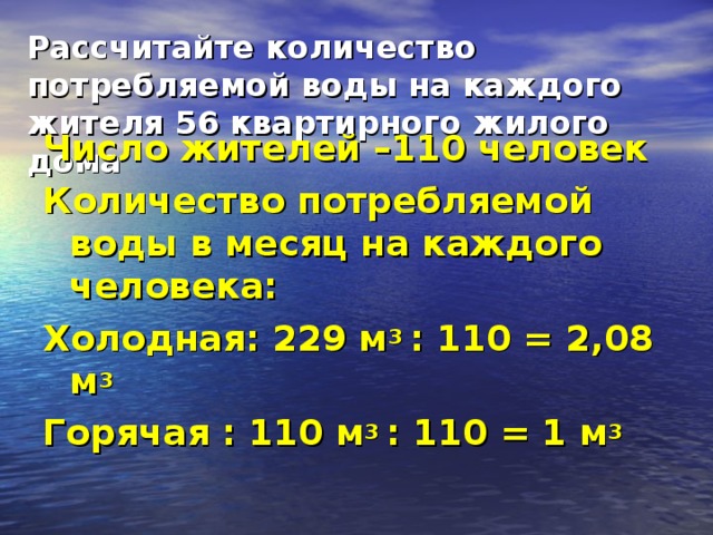 Рассчитайте количество потребляемой воды на каждого жителя 56 квартирного жилого дома Число жителей –110 человек Количество потребляемой воды в месяц на каждого человека: Холодная: 229 м 3 : 110 = 2,08 м 3 Горячая : 110 м 3 : 110 = 1 м 3  