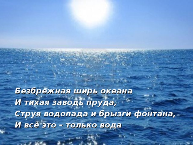 Безбрежная ширь океана И тихая заводь пруда, Струя водопада и брызги фонтана, И всё это – только вода 