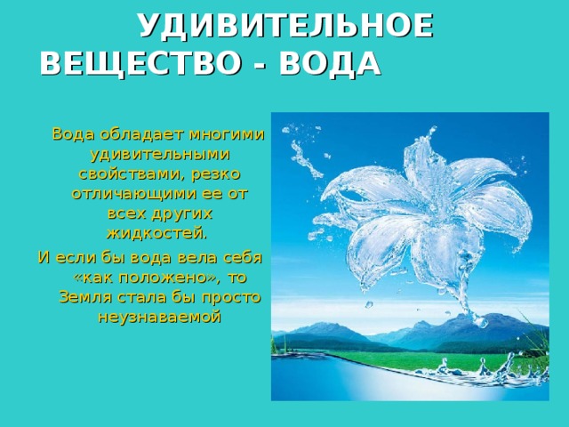 УДИВИТЕЛЬНОЕ ВЕЩЕСТВО - ВОДА   Вода обладает многими удивительными свойствами, резко отличающими ее от всех других жидкостей. И если бы вода вела себя «как положено», то Земля стала бы просто неузнаваемой    