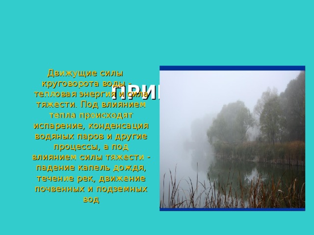 КРУГОВОРОТ ВОДЫ В    ПРИРОДЕ Движущие силы  круговорота воды - тепловая энергия и сила тяжести. Под влиянием тепла происходят испарение, конденсация водяных паров и другие процессы, а под влиянием силы тяжести - падение капель дождя, течение рек, движение почвенных и подземных вод 