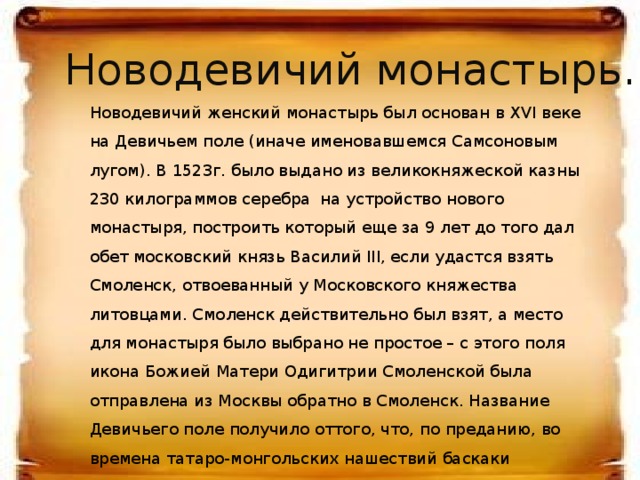 Новодевичий монастырь. Новодевичий женский монастырь был основан в XVI веке на Девичьем поле (иначе именовавшемся Самсоновым лугом). В 1523г. было выдано из великокняжеской казны 230 килограммов серебра  на устройство нового монастыря, построить который еще за 9 лет до того дал обет московский князь Василий III, если удастся взять Смоленск, отвоеванный у Московского княжества литовцами. Смоленск действительно был взят, а место для монастыря было выбрано не простое – с этого поля икона Божией Матери Одигитрии Смоленской была отправлена из Москвы обратно в Смоленск. Название Девичьего поле получило оттого, что, по преданию, во времена татаро-монгольских нашествий баскаки отбирали здесь русских девушек, которым предстояло отправиться в Орду  