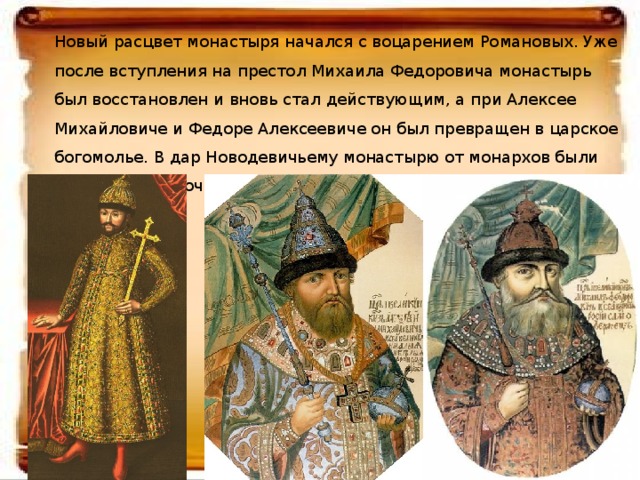 Новый расцвет монастыря начался с воцарением Романовых. Уже после вступления на престол Михаила Федоровича монастырь был восстановлен и вновь стал действующим, а при Алексее Михайловиче и Федоре Алексеевиче он был превращен в царское богомолье. В дар Новодевичьему монастырю от монархов были переданы многочисленные вотчины и драгоценности.   