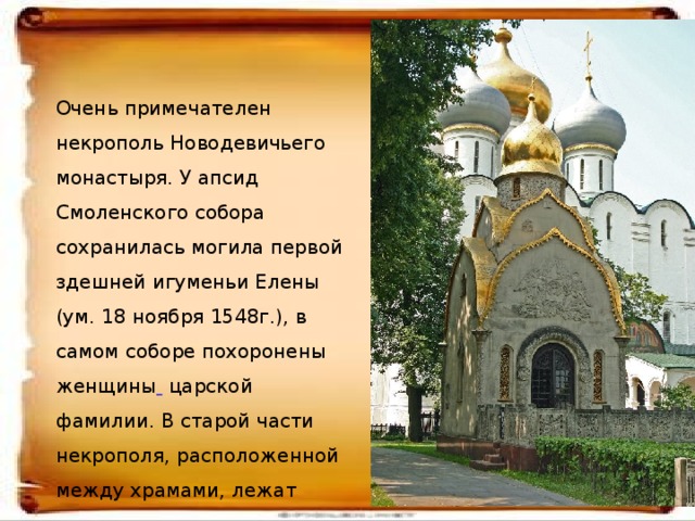 Очень примечателен некрополь Новодевичьего монастыря. У апсид Смоленского собора сохранилась могила первой здешней игуменьи Елены (ум. 18 ноября 1548г.), в самом соборе похоронены женщины  царской фамилии. В старой части некрополя, расположенной между храмами, лежат рядом ученые, писатели, поэты, просто члены знатных семей.  