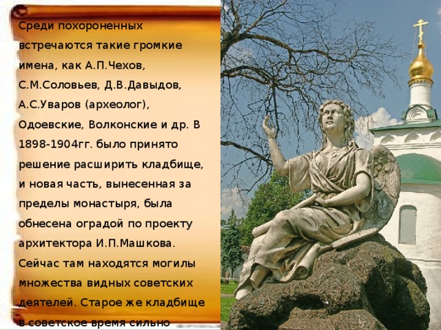 Среди похороненных встречаются такие громкие имена, как А.П.Чехов, С.М.Соловьев, Д.В.Давыдов, А.С.Уваров (археолог), Одоевские, Волконские и др. В 1898-1904гг. было принято решение расширить кладбище, и новая часть, вынесенная за пределы монастыря, была обнесена оградой по проекту архитектора И.П.Машкова. Сейчас там находятся могилы множества видных советских деятелей. Старое же кладбище в советское время сильно пострадало: были ликвидированы многие могилы, за исключением писательских и деятелей науки и культуры  