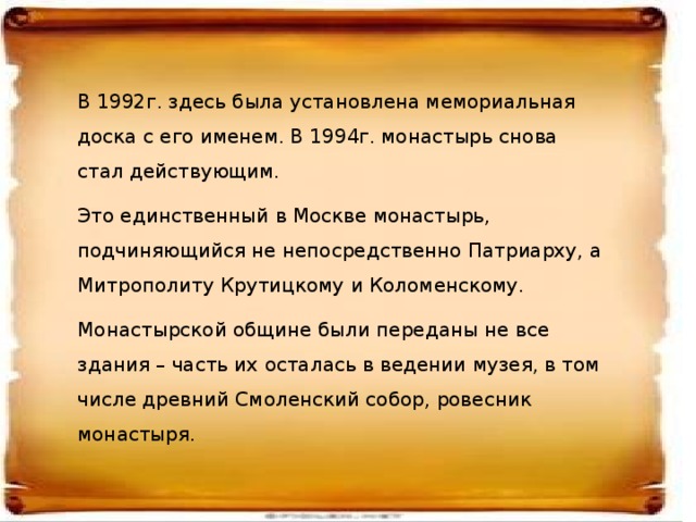 В 1992г. здесь была установлена мемориальная доска с его именем. В 1994г. монастырь снова стал действующим. Это единственный в Москве монастырь, подчиняющийся не непосредственно Патриарху, а Митрополиту Крутицкому и Коломенскому. Монастырской общине были переданы не все здания – часть их осталась в ведении музея, в том числе древний Смоленский собор, ровесник монастыря.  