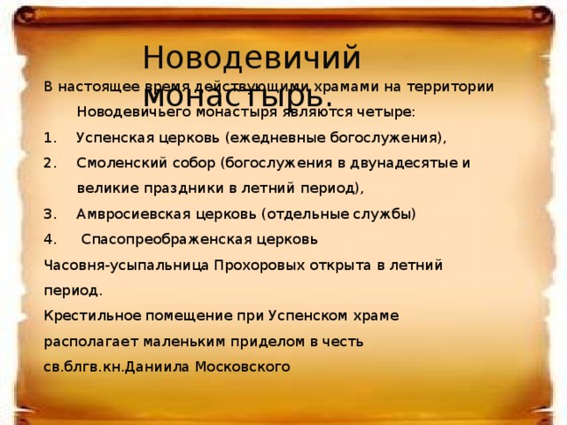 Новодевичий монастырь.  Новодевичий монастырь.  В  настоящее время действующими храмами на территории Новодевичьего монастыря являются четыре: Успенская церковь (ежедневные богослужения), Смоленский собор (богослужения в двунадесятые и великие праздники в летний период), Амвросиевская церковь (отдельные службы)  Спасопреображенская церковь.       Часовня-усыпальница Прохоровых открыта в летний период. Крестильное помещение при Успенском храме располагает маленьким приделом в честь св.блгв.кн.Даниила Московского  В  настоящее время действующими храмами на территории Новодевичьего монастыря являются четыре: Успенская церковь (ежедневные богослужения), Смоленский собор (богослужения в двунадесятые и великие праздники в летний период), Амвросиевская церковь (отдельные службы)  Спасопреображенская церковь Часовня-усыпальница Прохоровых открыта в летний период. Крестильное помещение при Успенском храме располагает маленьким приделом в честь св.блгв.кн.Даниила Московского   