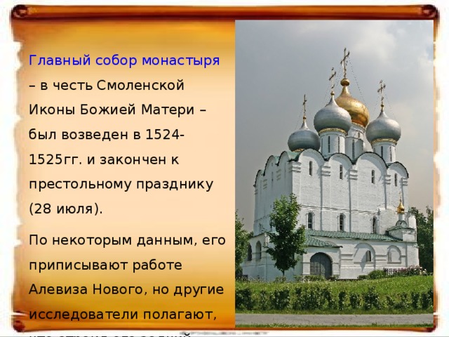 Главный собор монастыря – в честь Смоленской Иконы Божией Матери – был возведен в 1524-1525гг. и закончен к престольному празднику (28 июля). По некоторым данным, его приписывают работе Алевиза Нового, но другие исследователи полагают, что строил его зодчий Нестор, погибший при строительстве.  