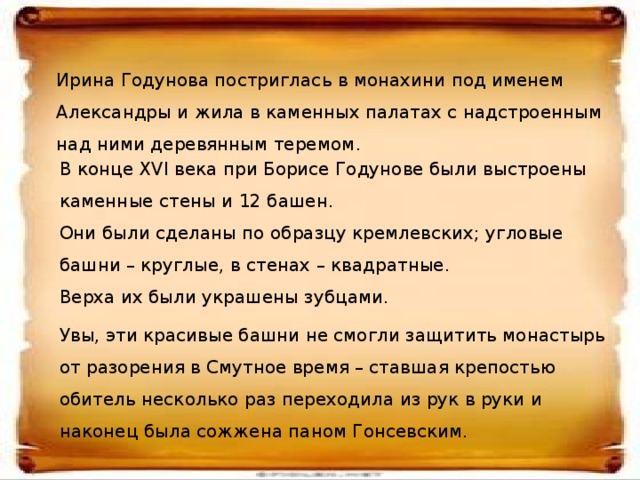 Ирина Годунова постриглась в монахини под именем Александры и жила в каменных палатах с надстроенным над ними деревянным теремом . В конце XVI века при Борисе Годунове были выстроены каменные стены и 12 башен. Они были сделаны по образцу кремлевских; угловые башни – круглые, в стенах – квадратные. Верха их были украшены зубцами. Увы, эти красивые башни не смогли защитить монастырь от разорения в Смутное время – ставшая крепостью обитель несколько раз переходила из рук в руки и наконец была сожжена паном Гонсевским.   