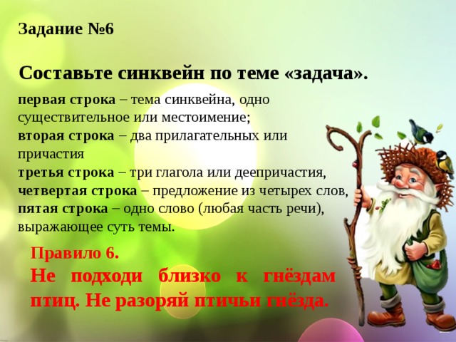 Задание №6  Составьте синквейн по теме «задача». первая строка – тема синквейна, одно существительное или местоимение; вторая строка – два прилагательных или причастия третья строка – три глагола или деепричастия, четвертая строка – предложение из четырех слов, пятая строка – одно слово (любая часть речи), выражающее суть темы. Правило 6. Не подходи близко к гнёздам птиц. Не разоряй птичьи гнёзда. 