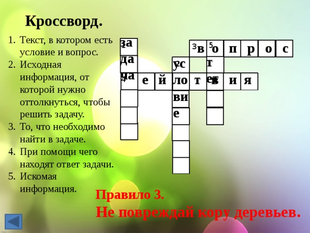 Кроссворд. задача Текст, в котором есть условие и вопрос. Исходная информация, от которой нужно оттолкнуться, чтобы решить задачу. То, что необходимо найти в задаче. При помощи чего находят ответ задачи. Искомая информация. в о п р о с 1 5 3 т ет условие 2 е й т в и я 4 Правило 3. Не повреждай кору деревьев. 