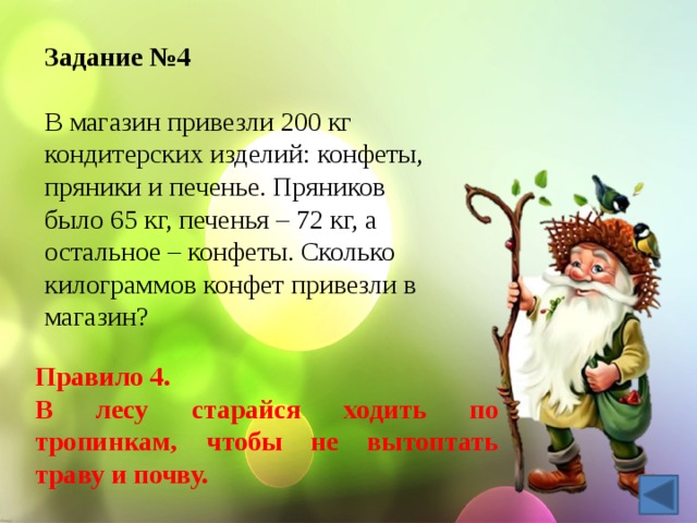 Задание №4 В магазин привезли 200 кг кондитерских изделий: конфеты, пряники и печенье. Пряников было 65 кг, печенья – 72 кг, а остальное – конфеты. Сколько килограммов конфет привезли в магазин? Правило 4. В лесу старайся ходить по тропинкам, чтобы не вытоптать траву и почву. 
