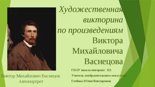 Художественная викторина  по произведениям  Виктора Михайловича Васнецова   ГБОУ школа интернат 113 Учитель изобразительного искусства: Глебова Юлия Викторовна Виктор Михайлович Васнецов Автопортрет 