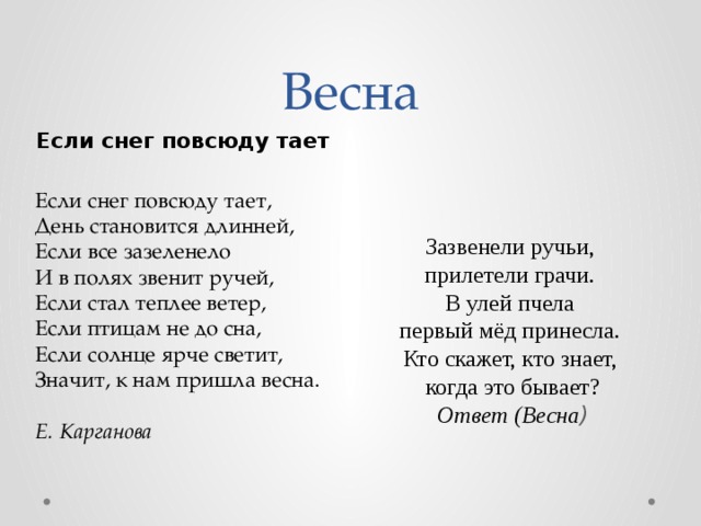 Весна Если снег повсюду тает Зазвенели ручьи,  прилетели грачи.  В улей пчела  первый мёд принесла.  Кто скажет, кто знает,  когда это бывает?  Ответ (Весна ) Если снег повсюду тает,  День становится длинней,  Если все зазеленело  И в полях звенит ручей,  Если стал теплее ветер,  Если птицам не до сна,  Если солнце ярче светит,  Значит, к нам пришла весна.   Е. Карганова 