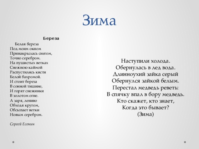 Зима Береза     Белая береза  Под моим окном  Принакрылась снегом,  Точно серебром.  На пушистых ветках  Снежною каймой  Распустились кисти  Белой бахромой.  И стоит береза  В сонной тишине,  И горят снежинки  В золотом огне.  А заря, лениво  Обходя кругом,  Обсыпает ветки  Новым серебром.   Сергей Есенин Наступили холода.  Обернулась в лед вода.  Длинноухий зайка серый  Обернулся зайкой белым.  Перестал медведь реветь:  В спячку впал в бору медведь.  Кто скажет, кто знает,  Когда это бывает?  (Зима)   