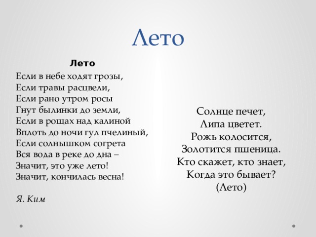 Лето Лето Если в небе ходят грозы,  Если травы расцвели,  Если рано утром росы  Гнут былинки до земли,  Если в рощах над калиной  Вплоть до ночи гул пчелиный,  Если солнышком согрета  Вся вода в реке до дна –  Значит, это уже лето!  Значит, кончилась весна!   Я. Ким Солнце печет,  Липа цветет.  Рожь колосится,  Золотится пшеница.  Кто скажет, кто знает,  Когда это бывает?  (Лето) 