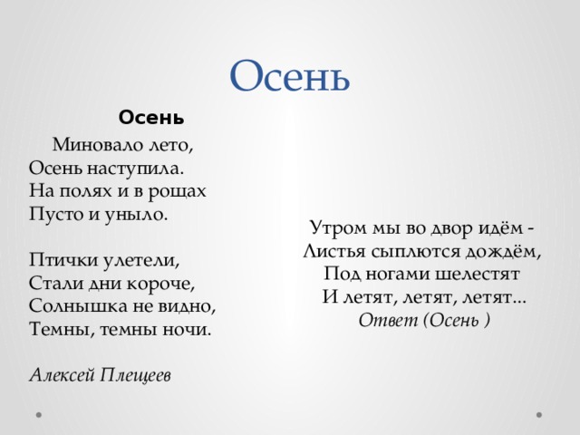 Осень Осень      Миновало лето,  Осень наступила.  На полях и в рощах  Пусто и уныло.   Птички улетели,  Стали дни короче,  Солнышка не видно,  Темны, темны ночи.   Алексей Плещеев Утром мы во двор идём -  Листья сыплются дождём,  Под ногами шелестят  И летят, летят, летят...  Ответ (Осень ) 