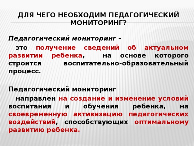 Для чего необходим педагогический мониторинг? Педагогический мониторинг –  это получение сведений об актуальном развитии ребенка , на основе которого строится воспитательно-образовательный процесс.  Педагогический мониторинг  направлен на создание и изменение условий воспитания и обучения ребенка, на своевременную активизацию педагогических воздействий , способствующих оптимальному развитию ребенка.  