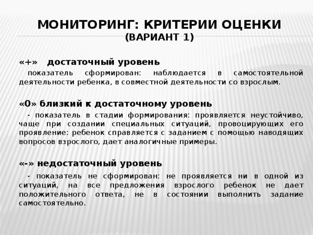 Мониторинг: критерии оценки  (вариант 1) «+» достаточный уровень  показатель сформирован: наблюдается в самостоятельной деятельности ребенка, в совместной деятельности со взрослым. «0» близкий к достаточному уровень  - показатель в стадии формирования: проявляется неустойчиво, чаще при создании специальных ситуаций, провоцирующих его проявление: ребенок справляется с заданием с помощью наводящих вопросов взрослого, дает аналогичные примеры. «-» недостаточный уровень  - показатель не сформирован: не проявляется ни в одной из ситуаций, на все предложения взрослого ребенок не дает положительного ответа, не в состоянии выполнить задание самостоятельно. 