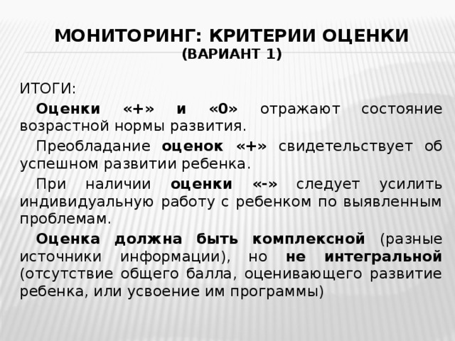 Мониторинг: критерии оценки  (вариант 1) ИТОГИ:  Оценки «+» и «0» отражают состояние возрастной нормы развития.  Преобладание оценок «+» свидетельствует об успешном развитии ребенка.  При наличии оценки «-» следует усилить индивидуальную работу с ребенком по выявленным проблемам.  Оценка должна быть комплексной (разные источники информации), но не интегральной (отсутствие общего балла, оценивающего развитие ребенка, или усвоение им программы) 