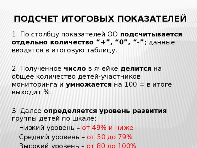 Подсчет итоговых показателей 1. По столбцу показателей ОО подсчитывается  отдельно количество “+”, “0”, “-” ; данные вводятся в итоговую таблицу. 2. Полученное число в ячейке делится на общее количество детей-участников мониторинга и умножается на 100 = в итоге выходит %. 3. Далее определяется уровень развития группы детей по шкале: Низкий уровень – от 49% и ниже  Средний уровень – от 50 до 79%  Высокий уровень – от 80 до 100%  
