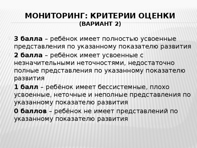 Мониторинг: критерии оценки  (вариант 2) 3 балла – ребёнок имеет полностью усвоенные представления по указанному показателю развития 2 балла – ребёнок имеет усвоенные с незначительными неточностями, недостаточно полные представления по указанному показателю развития 1 балл – ребёнок имеет бессистемные, плохо усвоенные, неточные и неполные представления по указанному показателю развития 0 баллов – ребёнок не имеет представлений по указанному показателю развития 