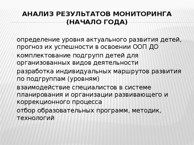 Анализ результатов мониторинга  (начало года)   определение уровня актуального развития детей, прогноз их успешности в освоении ООП ДО комплектование подгрупп детей для организованных видов деятельности разработка индивидуальных маршрутов развития по подгруппам (уровням) взаимодействие специалистов в системе планирования и организации развивающего и коррекционного процесса отбор образовательных программ, методик, технологий 