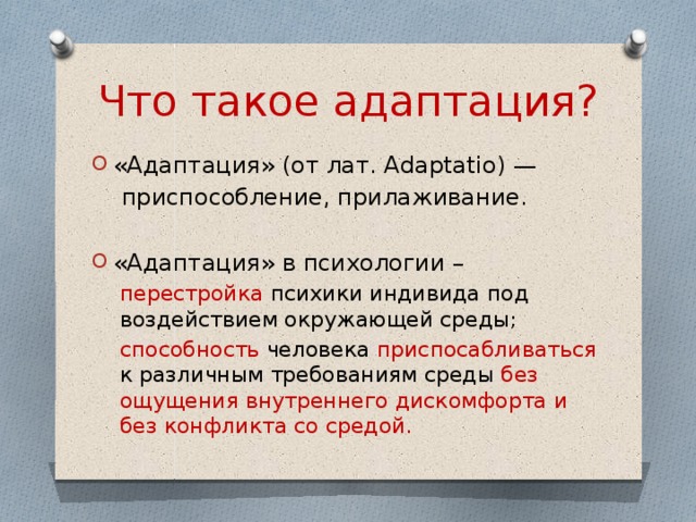Что такое адаптация? «Адаптация» (от лат. Adaptatio) —  приспособление, прилаживание. «Адаптация» в психологии – перестройка психики индивида под воздействием окружающей среды; способность человека приспосабливаться к различным требованиям среды без ощущения внутреннего дискомфорта и без конфликта со средой. 