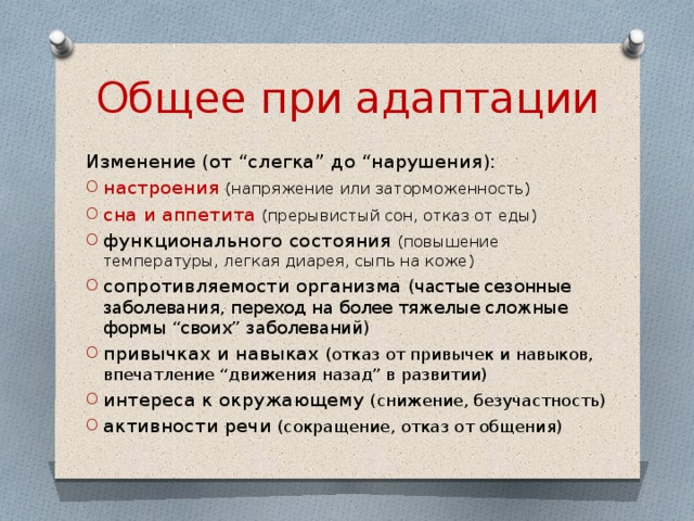 Общее при адаптации Изменение (от “слегка” до “нарушения): настроения  (напряжение или заторможенность) сна и аппетита  (прерывистый сон, отказ от еды) функционального состояния (повышение температуры, легкая диарея, сыпь на коже) сопротивляемости организма (частые сезонные заболевания, переход на более тяжелые сложные формы “своих” заболеваний) привычках и навыках (отказ от привычек и навыков, впечатление “движения назад” в развитии) интереса к окружающему (снижение, безучастность) активности речи (сокращение, отказ от общения) 
