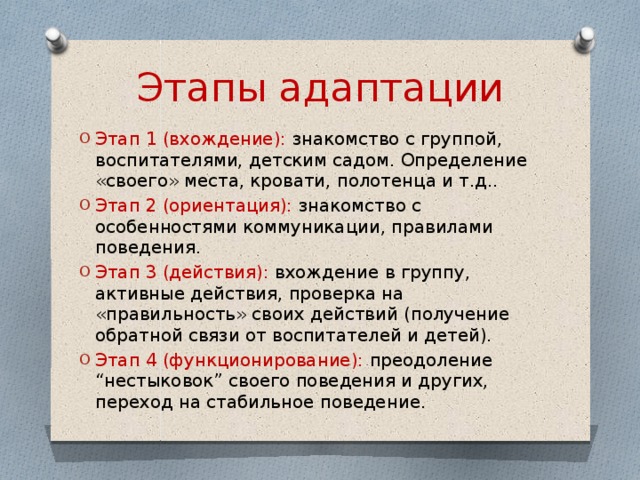 Этапы адаптации Этап 1 (вхождение): знакомство с группой, воспитателями, детским садом. Определение «своего» места, кровати, полотенца и т.д.. Этап 2 (ориентация): знакомство с особенностями коммуникации, правилами поведения. Этап 3 (действия): вхождение в группу, активные действия, проверка на «правильность» своих действий (получение обратной связи от воспитателей и детей). Этап 4 (функционирование): преодоление “нестыковок” своего поведения и других, переход на стабильное поведение. 