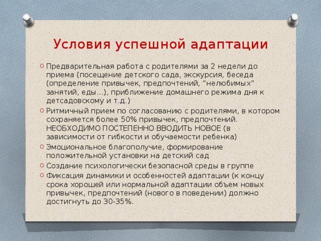 Условия успешной адаптации Предварительная работа с родителями за 2 недели до приема (посещение детского сада, экскурсия, беседа (определение привычек, предпочтений, “нелюбимых” занятий, еды...), приближение домашнего режима дня к детсадовскому и т.д.) Ритмичный прием по согласованию с родителями, в котором сохраняется более 50% привычек, предпочтений. НЕОБХОДИМО ПОСТЕПЕННО ВВОДИТЬ НОВОЕ (в зависимости от гибкости и обучаемости ребенка) Эмоциональное благополучие, формирование положительной установки на детский сад Создание психологически безопасной среды в группе Фиксация динамики и особенностей адаптации (к концу срока хорошей или нормальной адаптации объем новых привычек, предпочтений (нового в поведении) должно достигнуть до 30-35%. 