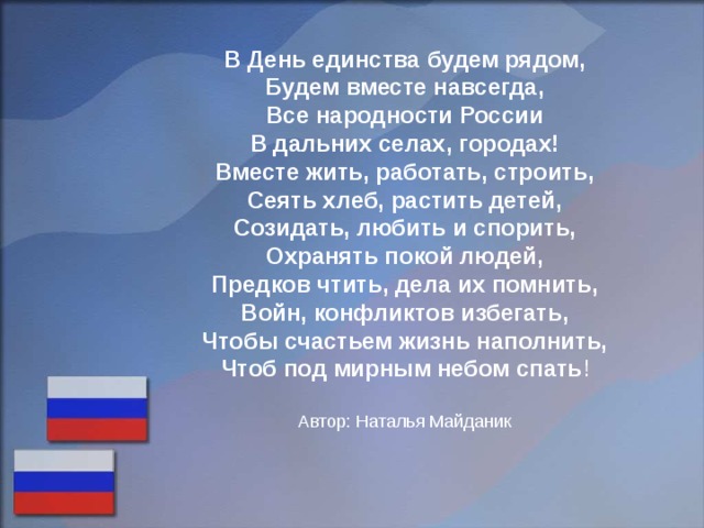 В День единства будем рядом, Будем вместе навсегда, Все народности России В дальних селах, городах! Вместе жить, работать, строить, Сеять хлеб, растить детей, Созидать, любить и спорить, Охранять покой людей, Предков чтить, дела их помнить, Войн, конфликтов избегать, Чтобы счастьем жизнь наполнить, Чтоб под мирным небом спать ! Автор: Наталья Майданик 
