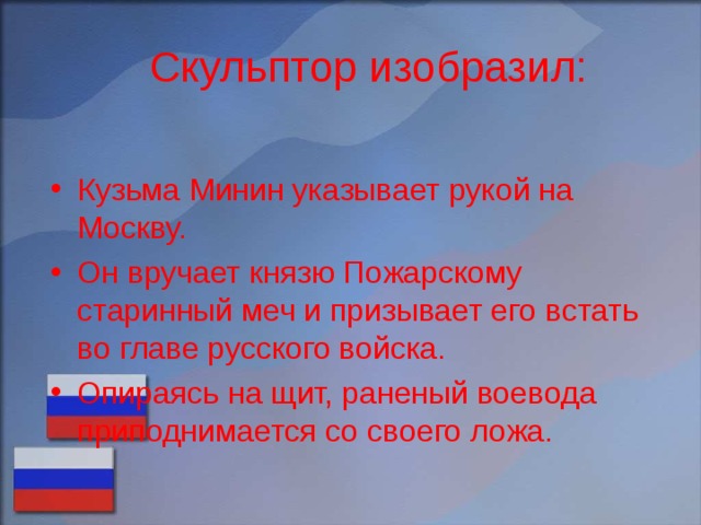 Скульптор изобразил: Кузьма Минин указывает рукой на Москву. Он вручает князю Пожарскому старинный меч и призывает его встать во главе русского войска. Опираясь на щит, раненый воевода приподнимается со своего ложа. 