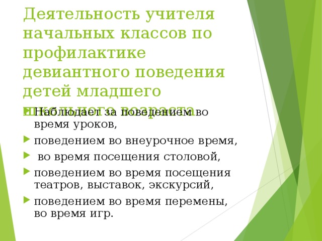 Деятельность учителя начальных классов по профилактике девиантного поведения детей младшего школьного возраста Наблюдает за поведением во время уроков,  поведением во внеурочное время,  во время посещения столовой, поведением во время посещения театров, выставок, экскурсий, поведением во время перемены, во время игр. 